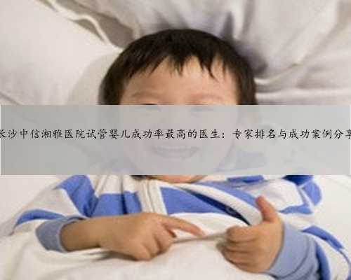 长沙中信湘雅医院试管婴儿成功率最高的医生：专家排名与成功